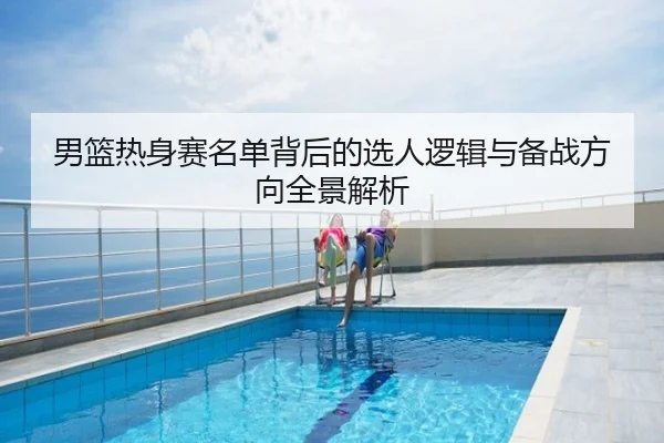 男篮热身赛名单背后的选人逻辑与备战方向全景解析