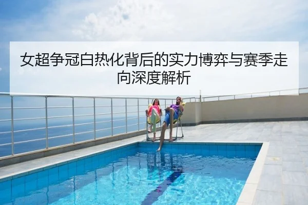 女超争冠白热化背后的实力博弈与赛季走向深度解析