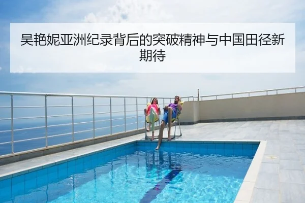 吴艳妮亚洲纪录背后的突破精神与中国田径新期待