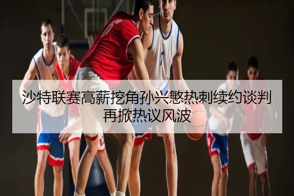 沙特联赛高薪挖角孙兴慜热刺续约谈判再掀热议风波