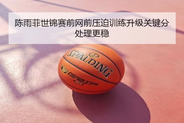 陈雨菲世锦赛前网前压迫训练升级关键分处理更稳