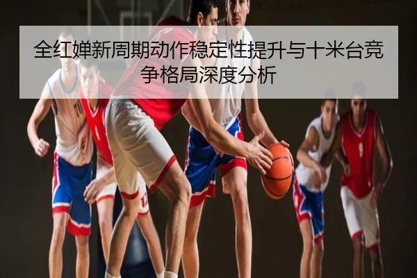 全红婵新周期动作稳定性提升与十米台竞争格局深度分析