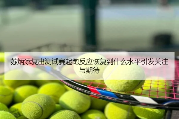 苏炳添复出测试赛起跑反应恢复到什么水平引发关注与期待