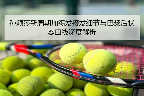 孙颖莎新周期加练发接发细节与巴黎后状态曲线深度解析